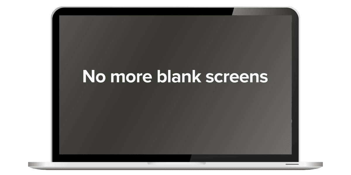 No more blank screens